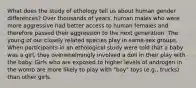 What does the study of ethology tell us about human gender differences? Over thousands of years, human males who were more aggressive had better access to human females and therefore passed their aggression to the next generation. The young of our closely related species play in same-sex groups. When participants in an ethological study were told that a baby was a girl, they overwhelmingly involved a doll in their play with the baby. Girls who are exposed to higher levels of androgen in the womb are more likely to play with "boy" toys (e.g., trucks) than other girls.