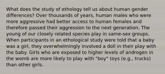 What does the study of ethology tell us about human gender differences? Over thousands of years, human males who were more aggressive had better access to human females and therefore passed their aggression to the next generation. The young of our closely related species play in same-sex groups. When participants in an ethological study were told that a baby was a girl, they overwhelmingly involved a doll in their play with the baby. Girls who are exposed to higher levels of androgen in the womb are more likely to play with "boy" toys (e.g., trucks) than other girls.