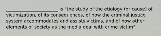 _______________________ is "the study of the etiology (or cause) of victimization, of its consequences, of how the criminal justice system accommodates and assists victims, and of how other elements of society as the media deal with crime victim".