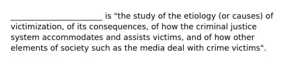 _______________________ is "the study of the etiology (or causes) of victimization, of its consequences, of how the criminal justice system accommodates and assists victims, and of how other elements of society such as the media deal with crime victims".