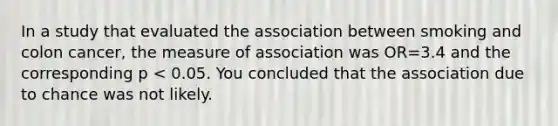 In a study that evaluated the association between smoking and colon cancer, the measure of association was OR=3.4 and the corresponding p < 0.05. You concluded that the association due to chance was not likely.