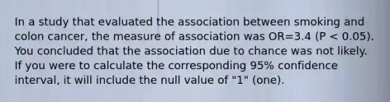 In a study that evaluated the association between smoking and colon cancer, the measure of association was OR=3.4 (P < 0.05). You concluded that the association due to chance was not likely. If you were to calculate the corresponding 95% confidence interval, it will include the null value of "1" (one).