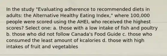 In the study "Evaluating adherence to recommended diets in adults: the Alternative Healthy Eating Index," where 100,000 people were scored using the AHEI, who received the highest scores? Select one: a. those with a low intake of fish and poultry b. those who did not follow Canada's Food Guide c. those who consumed the least amount of kcalories d. those with high intakes of fruit and vegetables