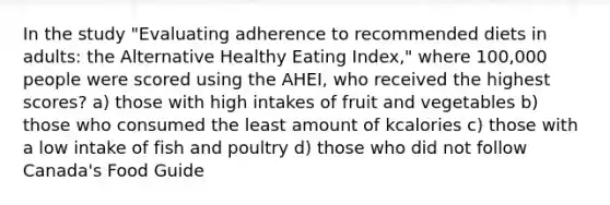 In the study "Evaluating adherence to recommended diets in adults: the Alternative Healthy Eating Index," where 100,000 people were scored using the AHEI, who received the highest scores? a) those with high intakes of fruit and vegetables b) those who consumed the least amount of kcalories c) those with a low intake of fish and poultry d) those who did not follow Canada's Food Guide