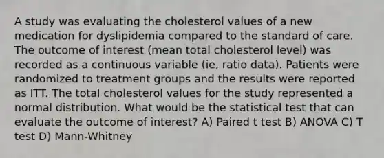 A study was evaluating the cholesterol values of a new medication for dyslipidemia compared to the standard of care. The outcome of interest (mean total cholesterol level) was recorded as a continuous variable (ie, ratio data). Patients were randomized to treatment groups and the results were reported as ITT. The total cholesterol values for the study represented a normal distribution. What would be the statistical test that can evaluate the outcome of interest? A) Paired t test B) ANOVA C) T test D) Mann-Whitney