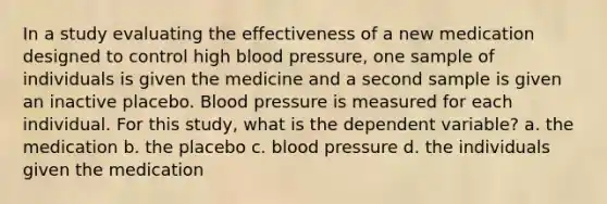 In a study evaluating the effectiveness of a new medication designed to control high blood pressure, one sample of individuals is given the medicine and a second sample is given an inactive placebo. Blood pressure is measured for each individual. For this study, what is the dependent variable? a. the medication b. the placebo c. blood pressure d. the individuals given the medication