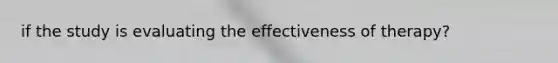 if the study is evaluating the effectiveness of therapy?