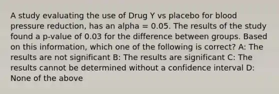 A study evaluating the use of Drug Y vs placebo for blood pressure reduction, has an alpha = 0.05. The results of the study found a p-value of 0.03 for the difference between groups. Based on this information, which one of the following is correct? A: The results are not significant B: The results are significant C: The results cannot be determined without a confidence interval D: None of the above