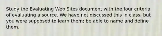 Study the Evaluating Web Sites document with the four criteria of evaluating a source. We have not discussed this in class, but you were supposed to learn them; be able to name and define them.