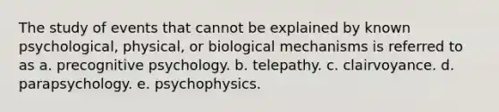 The study of events that cannot be explained by known psychological, physical, or biological mechanisms is referred to as a. precognitive psychology. b. telepathy. c. clairvoyance. d. parapsychology. e. psychophysics.