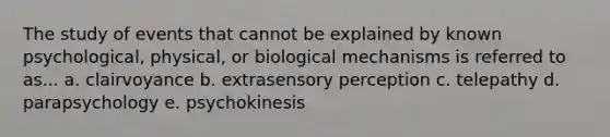 The study of events that cannot be explained by known psychological, physical, or biological mechanisms is referred to as... a. clairvoyance b. extrasensory perception c. telepathy d. parapsychology e. psychokinesis