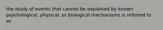 the study of events that cannot be explained by known psychological, physical, or biological mechanisms is referred to as