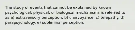 The study of events that cannot be explained by known psychological, physical, or biological mechanisms is referred to as a) extrasensory perception. b) clairvoyance. c) telepathy. d) parapsychology. e) subliminal perception.