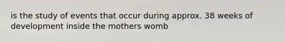 is the study of events that occur during approx. 38 weeks of development inside the mothers womb