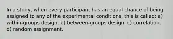 In a study, when every participant has an equal chance of being assigned to any of the experimental conditions, this is called: a) within-groups design. b) between-groups design. c) correlation. d) random assignment.