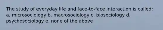 The study of everyday life and face-to-face interaction is called: a. microsociology b. macrosociology c. biosociology d. psychosociology e. none of the above