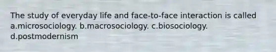 The study of everyday life and face-to-face interaction is called a.microsociology. b.macrosociology. c.biosociology. d.postmodernism