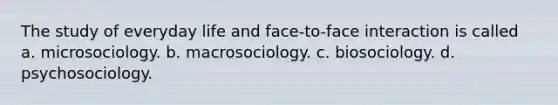 The study of everyday life and face-to-face interaction is called a. microsociology. b. macrosociology. c. biosociology. d. psychosociology.