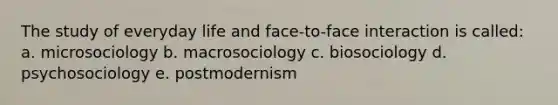 The study of everyday life and face-to-face interaction is called: a. microsociology b. macrosociology c. biosociology d. psychosociology e. postmodernism