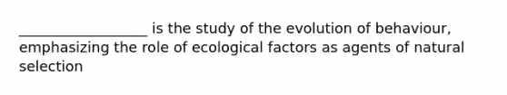 __________________ is the study of the evolution of behaviour, emphasizing the role of ecological factors as agents of natural selection