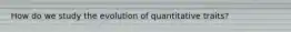 How do we study the evolution of quantitative traits?