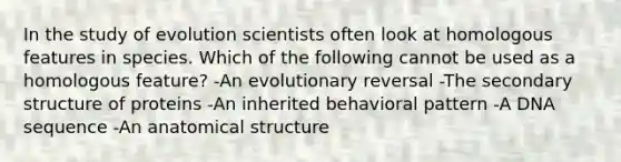 In the study of evolution scientists often look at homologous features in species. Which of the following cannot be used as a homologous feature? -An evolutionary reversal -The secondary structure of proteins -An inherited behavioral pattern -A DNA sequence -An anatomical structure