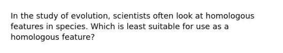 In the study of evolution, scientists often look at homologous features in species. Which is least suitable for use as a homologous feature?