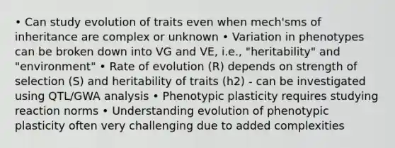 • Can study evolution of traits even when mech'sms of inheritance are complex or unknown • Variation in phenotypes can be broken down into VG and VE, i.e., "heritability" and "environment" • Rate of evolution (R) depends on strength of selection (S) and heritability of traits (h2) - can be investigated using QTL/GWA analysis • Phenotypic plasticity requires studying reaction norms • Understanding evolution of phenotypic plasticity often very challenging due to added complexities