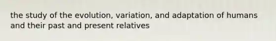 the study of the evolution, variation, and adaptation of humans and their past and present relatives