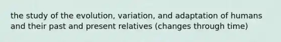 the study of the evolution, variation, and adaptation of humans and their past and present relatives (changes through time)