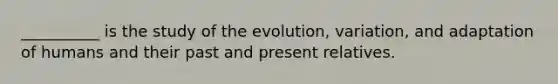 __________ is the study of the evolution, variation, and adaptation of humans and their past and present relatives.