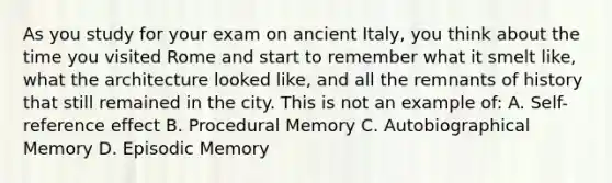 As you study for your exam on ancient Italy, you think about the time you visited Rome and start to remember what it smelt like, what the architecture looked like, and all the remnants of history that still remained in the city. This is not an example of: A. Self-reference effect B. Procedural Memory C. Autobiographical Memory D. Episodic Memory