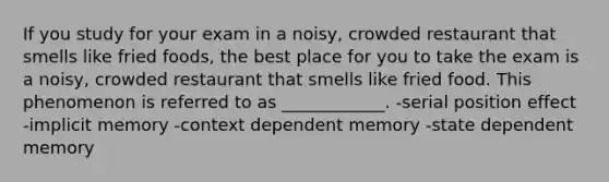 If you study for your exam in a noisy, crowded restaurant that smells like fried foods, the best place for you to take the exam is a noisy, crowded restaurant that smells like fried food. This phenomenon is referred to as ____________. -serial position effect -implicit memory -context dependent memory -state dependent memory