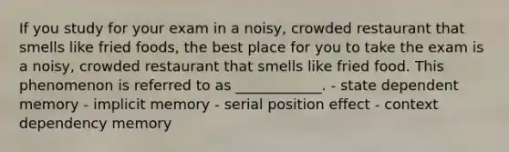 If you study for your exam in a noisy, crowded restaurant that smells like fried foods, the best place for you to take the exam is a noisy, crowded restaurant that smells like fried food. This phenomenon is referred to as ____________. - state dependent memory - implicit memory - serial position effect - context dependency memory