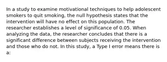 In a study to examine motivational techniques to help adolescent smokers to quit smoking, the null hypothesis states that the intervention will have no effect on this population. The researcher establishes a level of significance of 0.05. When analyzing the data, the researcher concludes that there is a significant difference between subjects receiving the intervention and those who do not. In this study, a Type I error means there is a: