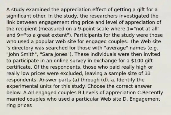 A study examined the appreciation effect of getting a gift for a significant other. In the​ study, the researchers investigated the link between engagement ring price and level of appreciation of the recipient ​(measured on a 9​-point scale where 1=​"not at all​" and 9=​"to a great extent​"). Participants for the study were those who used a popular Web site for engaged couples. The Web site​'s directory was searched for those with​ "average" names​ (e.g. "John​ Smith", "Sara​ Jones"). These individuals were then invited to participate in an online survey in exchange for a ​100 gift certificate. Of the​ respondents, those who paid really high or really low prices were​ excluded, leaving a sample size of 33 respondents. Answer parts​ (a) through​ (d). a. Identify the experimental units for this study. Choose the correct answer below. A.All engaged couples B.Levels of appreciation C.Recently married couples who used a particular Web site D. Engagement ring prices