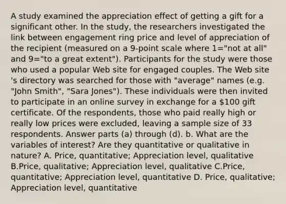 A study examined the appreciation effect of getting a gift for a significant other. In the​ study, the researchers investigated the link between engagement ring price and level of appreciation of the recipient ​(measured on a 9​-point scale where 1=​"not at all​" and 9=​"to a great extent​"). Participants for the study were those who used a popular Web site for engaged couples. The Web site​'s directory was searched for those with​ "average" names​ (e.g. "John​ Smith", "Sara​ Jones"). These individuals were then invited to participate in an online survey in exchange for a ​100 gift certificate. Of the​ respondents, those who paid really high or really low prices were​ excluded, leaving a sample size of 33 respondents. Answer parts​ (a) through​ (d). b. What are the variables of​ interest? Are they quantitative or qualitative in​ nature? A. Price​, ​quantitative; Appreciation level​, qualitative B.Price​, qualitative; Appreciation level​, qualitative C.Price​, quantitative; Appreciation level​, quantitative D. Price​, qualitative; Appreciation level​, quantitative