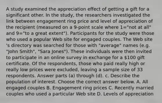 A study examined the appreciation effect of getting a gift for a significant other. In the​ study, the researchers investigated the link between engagement ring price and level of appreciation of the recipient ​(measured on a 9​-point scale where 1=​"not at all​" and 9=​"to a great extent​"). Participants for the study were those who used a popular Web site for engaged couples. The Web site​'s directory was searched for those with​ "average" names​ (e.g. "John​ Smith", "Sara​ Jones"). These individuals were then invited to participate in an online survey in exchange for a ​100 gift certificate. Of the​ respondents, those who paid really high or really low prices were​ excluded, leaving a sample size of 33 respondents. Answer parts​ (a) through​ (d). c. Describe the population of interest. Choose the correct answer below. A. All engaged couples B. Engagement ring prices C. Recently married couples who used a particular Web site D. Levels of appreciation