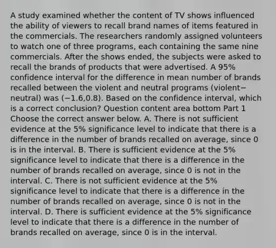 A study examined whether the content of TV shows influenced the ability of viewers to recall brand names of items featured in the commercials. The researchers randomly assigned volunteers to watch one of three​ programs, each containing the same nine commercials. After the shows​ ended, the subjects were asked to recall the brands of products that were advertised. A​ 95% confidence interval for the difference in mean number of brands recalled between the violent and neutral programs ​(violent−​neutral) was ​(−​1.6,0.8). Based on the confidence​ interval, which is a correct​ conclusion? Question content area bottom Part 1 Choose the correct answer below. A. There is not sufficient evidence at the​ 5% significance level to indicate that there is a difference in the number of brands recalled on​ average, since 0 is in the interval. B. There is sufficient evidence at the​ 5% significance level to indicate that there is a difference in the number of brands recalled on​ average, since 0 is not in the interval. C. There is not sufficient evidence at the​ 5% significance level to indicate that there is a difference in the number of brands recalled on​ average, since 0 is not in the interval. D. There is sufficient evidence at the​ 5% significance level to indicate that there is a difference in the number of brands recalled on​ average, since 0 is in the interval.