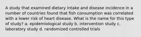 A study that examined dietary intake and disease incidence in a number of countries found that fish consumption was correlated with a lower risk of heart disease. What is the name for this type of study? a. epidemiological study b. intervention study c. laboratory study d. randomized controlled trials