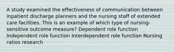 A study examined the effectiveness of communication between inpatient discharge planners and the nursing staff of extended care facilities. This is an example of which type of nursing-sensitive outcome measure? Dependent role function Independent role function Interdependent role function Nursing ratios research