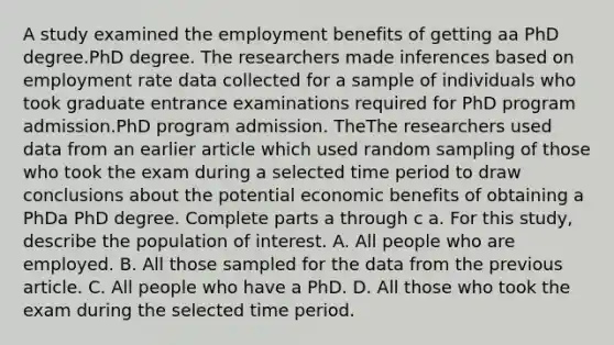 A study examined the employment benefits of getting aa PhD degree.PhD degree. The researchers made inferences based on employment rate data collected for a sample of individuals who took graduate entrance examinations required for PhD program admission.PhD program admission. TheThe researchers used data from an earlier article which used random sampling of those who took the exam during a selected time period to draw conclusions about the potential economic benefits of obtaining a PhDa PhD degree. Complete parts a through c a. For this​ study, describe the population of interest. A. All people who are employed. B. All those sampled for the data from the previous article. C. All people who have a PhD. D. All those who took the exam during the selected time period.