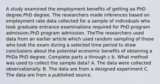 A study examined the employment benefits of getting aa PhD degree.PhD degree. The researchers made inferences based on employment rate data collected for a sample of individuals who took graduate entrance examinations required for PhD program admission.PhD program admission. TheThe researchers used data from an earlier article which used random sampling of those who took the exam during a selected time period to draw conclusions about the potential economic benefits of obtaining a PhDa PhD degree. Complete parts a through c b. What method was used to collect the sample​ data? A. The data were collected observationally. B. The data are from a designed experiment C. The data are from a published source.