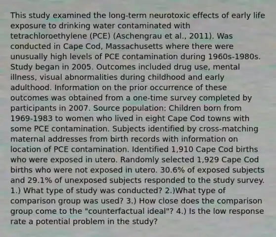 This study examined the long-term neurotoxic effects of early life exposure to drinking water contaminated with tetrachloroethylene (PCE) (Aschengrau et al., 2011). Was conducted in Cape Cod, Massachusetts where there were unusually high levels of PCE contamination during 1960s-1980s. Study began in 2005. Outcomes included drug use, mental illness, visual abnormalities during childhood and early adulthood. Information on the prior occurrence of these outcomes was obtained from a one-time survey completed by participants in 2007. Source population: Children born from 1969-1983 to women who lived in eight Cape Cod towns with some PCE contamination. Subjects identified by cross-matching maternal addresses from birth records with information on location of PCE contamination. Identified 1,910 Cape Cod births who were exposed in utero. Randomly selected 1,929 Cape Cod births who were not exposed in utero. 30.6% of exposed subjects and 29.1% of unexposed subjects responded to the study survey. 1.) What type of study was conducted? 2.)What type of comparison group was used? 3.) How close does the comparison group come to the "counterfactual ideal"? 4.) Is the low response rate a potential problem in the study?