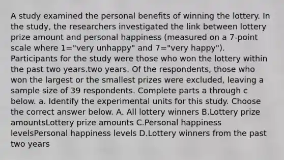 A study examined the personal benefits of winning the lottery. In the​ study, the researchers investigated the link between lottery prize amount and personal happiness ​(measured on a 7​-point scale where 1=​"very unhappy​" and 7=​"very happy​"). Participants for the study were those who won the lottery within the past two years.two years. Of the​ respondents, those who won the largest or the smallest prizes were​ excluded, leaving a sample size of 39 respondents. Complete parts a through c below. a. Identify the experimental units for this study. Choose the correct answer below. A. All lottery winners B.Lottery prize amountsLottery prize amounts C.Personal happiness levelsPersonal happiness levels D.Lottery winners from the past two years