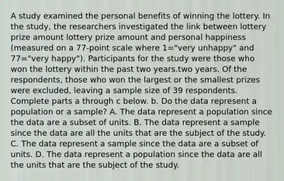 A study examined the personal benefits of winning the lottery. In the​ study, the researchers investigated the link between lottery prize amount lottery prize amount and personal happiness ​(measured on a 77​-point scale where 1=​"very unhappy​" and 77=​"very happy​"). Participants for the study were those who won the lottery within the past two years.two years. Of the​ respondents, those who won the largest or the smallest prizes were​ excluded, leaving a sample size of 39 respondents. Complete parts a through c below. b. Do the data represent a population or a​ sample? A. The data represent a population since the data are a subset of units. B. The data represent a sample since the data are all the units that are the subject of the study. C. The data represent a sample since the data are a subset of units. D. The data represent a population since the data are all the units that are the subject of the study.