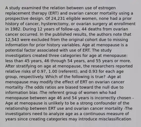 A study examined the relation between use of estrogen replacement therapy (ERT) and ovarian cancer mortality using a prospective design. Of 24,231 eligible women, none had a prior history of cancer, hysterectomy, or ovarian surgery at enrollment in 1982. During 12 years of follow-up, 44 deaths from ovarian cancer occurred. In the published results, the authors note that 12,543 were excluded from the original cohort due to missing information for prior history variables. Age at menopause is a potential factor associated with use of ERT. The study investigators created three categories for age at menopause: less than 45 years, 46 through 54 years, and 55 years or more. After stratifying on age at menopause, the researchers reported relative risks of 0.97, 1.00 (referent), and 0.93 for each age group, respectively. Which of the following is true? -Age at menopause may modify the effect of ERT on ovarian cancer mortality -The odds ratios are biased toward the null due to information bias -The referent group of women who had menopause between age 46 and 54 years is incorrectly chosen -Age at menopause is unlikely to be a strong confounder of the relationship between ERT use and ovarian cancer mortality -The investigators need to analyze age as a continuous measure of years since creating categories may introduce misclassification