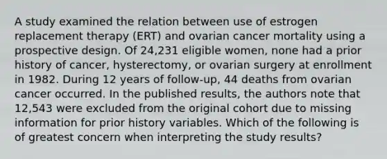 A study examined the relation between use of estrogen replacement therapy (ERT) and ovarian cancer mortality using a prospective design. Of 24,231 eligible women, none had a prior history of cancer, hysterectomy, or ovarian surgery at enrollment in 1982. During 12 years of follow-up, 44 deaths from ovarian cancer occurred. In the published results, the authors note that 12,543 were excluded from the original cohort due to missing information for prior history variables. Which of the following is of greatest concern when interpreting the study results?