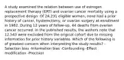 A study examined the relation between use of estrogen replacement therapy (ERT) and ovarian cancer mortality using a prospective design. Of 24,231 eligible women, none had a prior history of cancer, hysterectomy, or ovarian surgery at enrollment in 1982. During 12 years of follow-up, 44 deaths from ovarian cancer occurred. In the published results, the authors note that 12,543 were excluded from the original cohort due to missing information for prior history variables. Which of the following is of greatest concern when interpreting the study results? -Selection bias -Information bias -Confounding -Effect modification -Precision