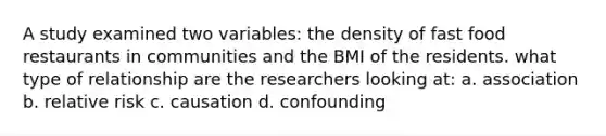 A study examined two variables: the density of fast food restaurants in communities and the BMI of the residents. what type of relationship are the researchers looking at: a. association b. relative risk c. causation d. confounding